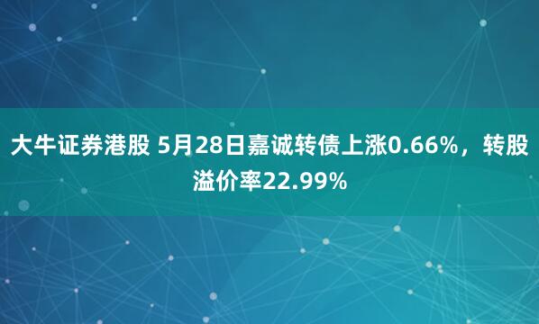 大牛证券港股 5月28日嘉诚转债上涨0.66%，转股溢价率22.99%