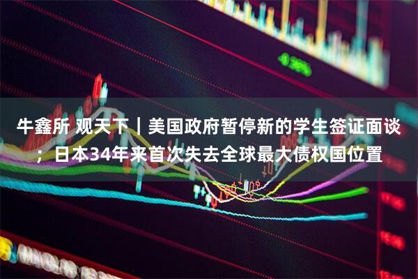 牛鑫所 观天下｜美国政府暂停新的学生签证面谈；日本34年来首次失去全球最大债权国位置