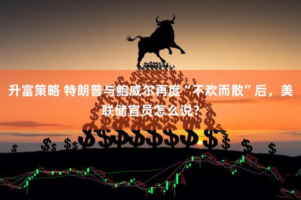 升富策略 特朗普与鲍威尔再度“不欢而散”后，美联储官员怎么说？