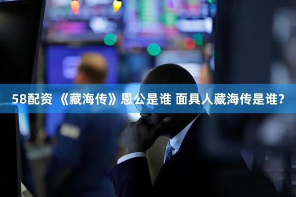 58配资 《藏海传》恩公是谁 面具人藏海传是谁？