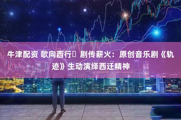 牛津配资 歌向西行・剧传薪火：原创音乐剧《轨迹》生动演绎西迁精神