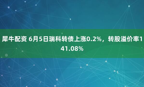犀牛配资 6月5日瑞科转债上涨0.2%，转股溢价率141.08%