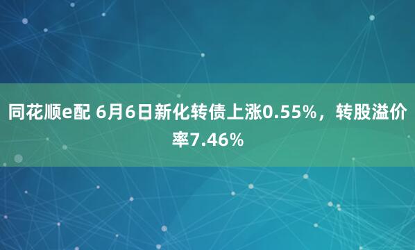 同花顺e配 6月6日新化转债上涨0.55%，转股溢价率7.46%