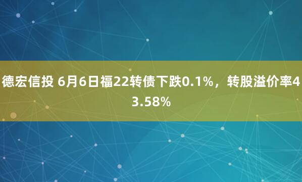 德宏信投 6月6日福22转债下跌0.1%，转股溢价率43.58%