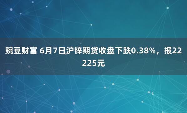 豌豆财富 6月7日沪锌期货收盘下跌0.38%，报22225元