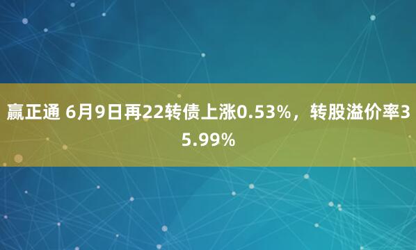 赢正通 6月9日再22转债上涨0.53%，转股溢价率35.99%