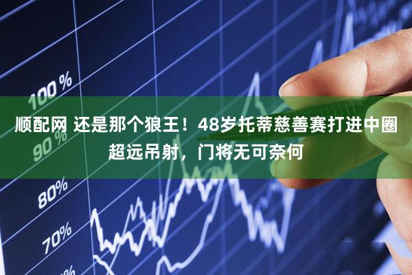 顺配网 还是那个狼王！48岁托蒂慈善赛打进中圈超远吊射，门将无可奈何