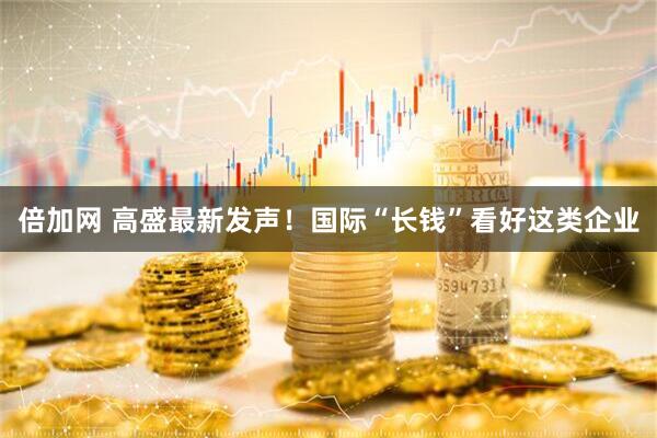 倍加网 高盛最新发声！国际“长钱”看好这类企业