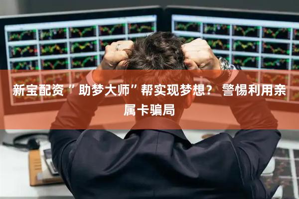 新宝配资 ”助梦大师”帮实现梦想？ 警惕利用亲属卡骗局