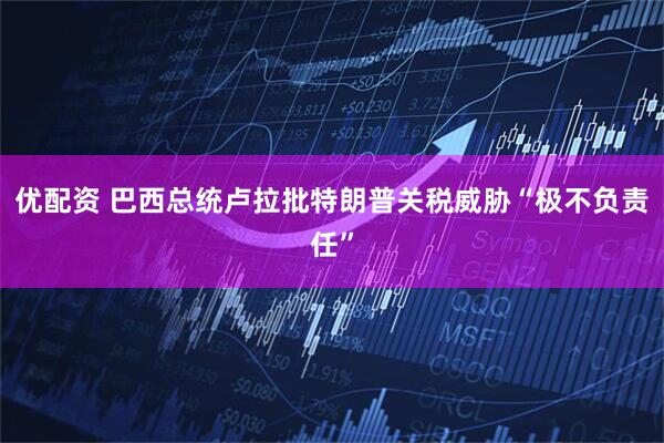 优配资 巴西总统卢拉批特朗普关税威胁“极不负责任”