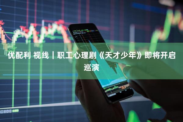 优配利 视线｜职工心理剧《天才少年》即将开启巡演