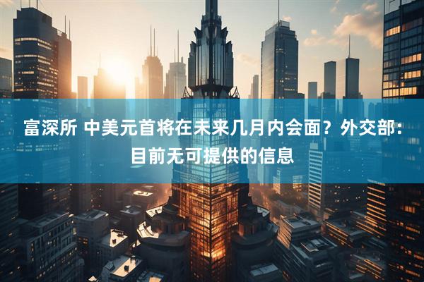 富深所 中美元首将在未来几月内会面？外交部：目前无可提供的信息