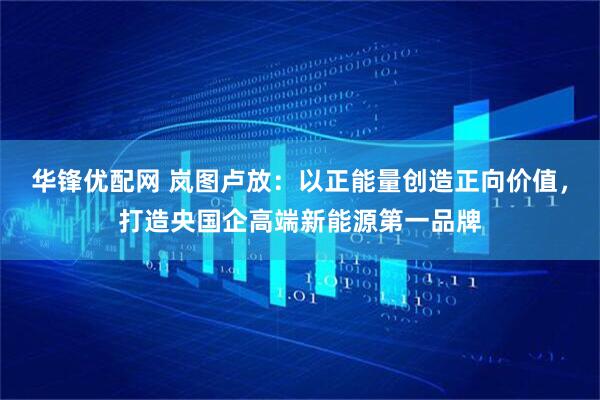 华锋优配网 岚图卢放：以正能量创造正向价值，打造央国企高端新能源第一品牌