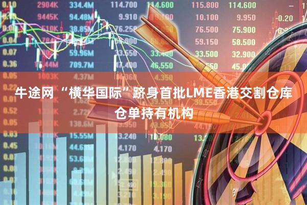 牛途网 “横华国际”跻身首批LME香港交割仓库仓单持有机构