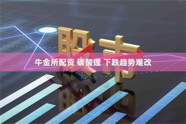 牛金所配资 碳酸锂 下跌趋势难改