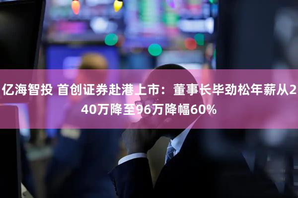 亿海智投 首创证券赴港上市：董事长毕劲松年薪从240万降至96万降幅60%