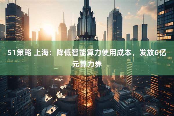 51策略 上海：降低智能算力使用成本，发放6亿元算力券
