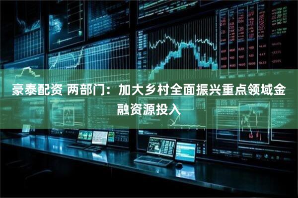 豪泰配资 两部门：加大乡村全面振兴重点领域金融资源投入