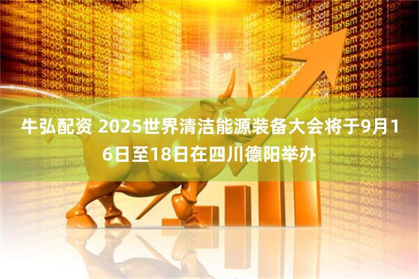 牛弘配资 2025世界清洁能源装备大会将于9月16日至18日在四川德阳举办