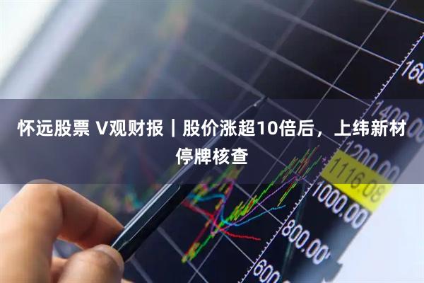 怀远股票 V观财报｜股价涨超10倍后，上纬新材停牌核查