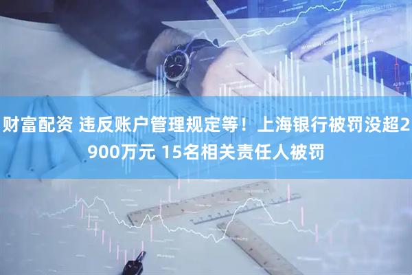 财富配资 违反账户管理规定等！上海银行被罚没超2900万元 15名相关责任人被罚
