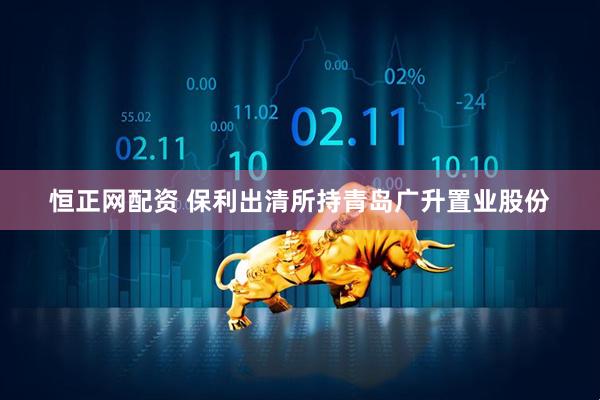 恒正网配资 保利出清所持青岛广升置业股份