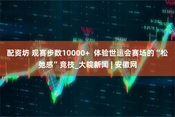 配资坊 观赛步数10000+  体验世运会赛场的“松弛感”竞技_大皖新闻 | 安徽网