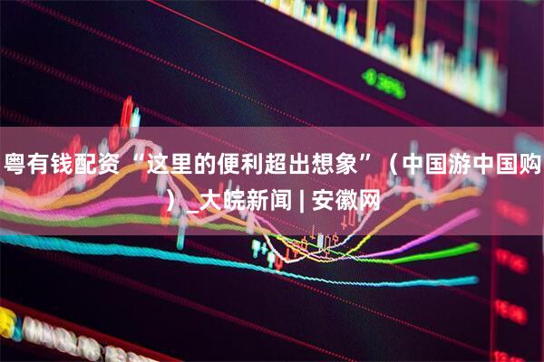 粤有钱配资 “这里的便利超出想象”（中国游中国购）_大皖新闻 | 安徽网