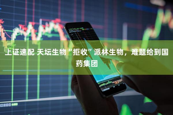 上证速配 天坛生物“拒收”派林生物，难题给到国药集团