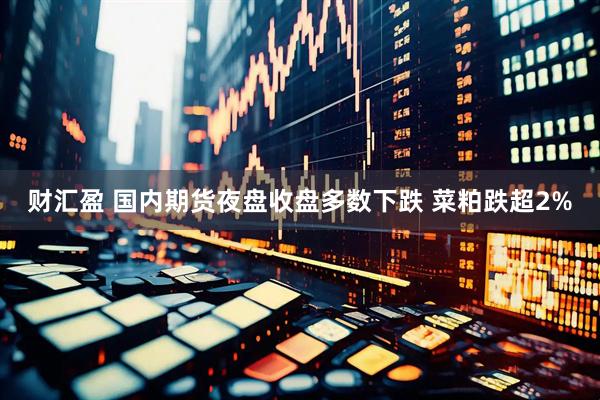 财汇盈 国内期货夜盘收盘多数下跌 菜粕跌超2%