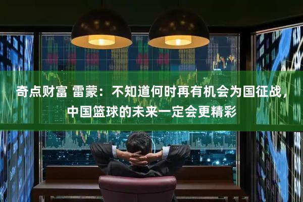 奇点财富 雷蒙：不知道何时再有机会为国征战，中国篮球的未来一定会更精彩