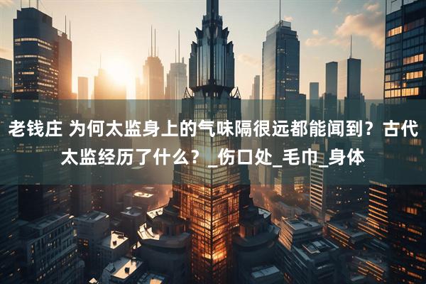 老钱庄 为何太监身上的气味隔很远都能闻到？古代太监经历了什么？_伤口处_毛巾_身体