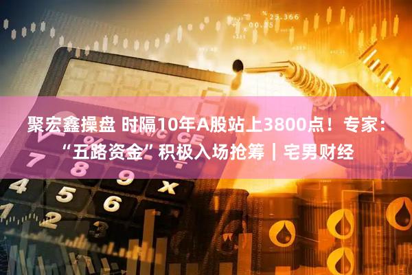 聚宏鑫操盘 时隔10年A股站上3800点！专家：“五路资金”积极入场抢筹｜宅男财经