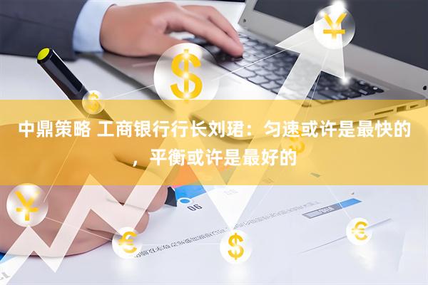 中鼎策略 工商银行行长刘珺：匀速或许是最快的，平衡或许是最好的