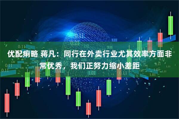 优配痢略 蒋凡：同行在外卖行业尤其效率方面非常优秀，我们正努力缩小差距