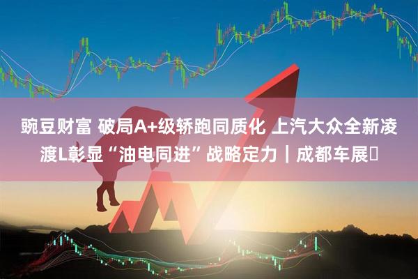 豌豆财富 破局A+级轿跑同质化 上汽大众全新凌渡L彰显“油电同进”战略定力｜成都车展​