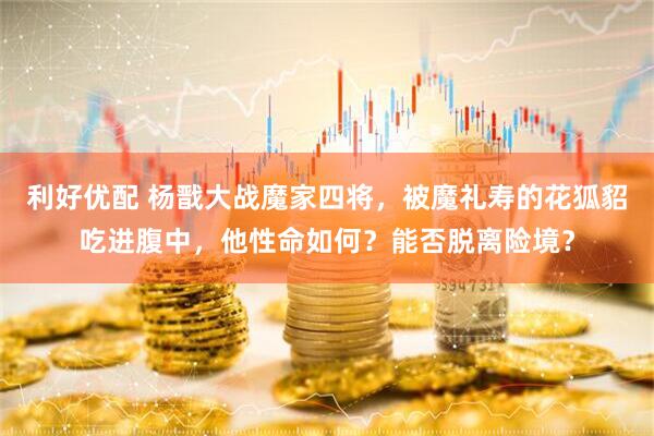 利好优配 杨戬大战魔家四将，被魔礼寿的花狐貂吃进腹中，他性命如何？能否脱离险境？