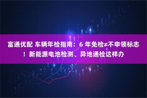 富通优配 车辆年检指南：6 年免检≠不申领标志！新能源电池检测、异地通检这样办