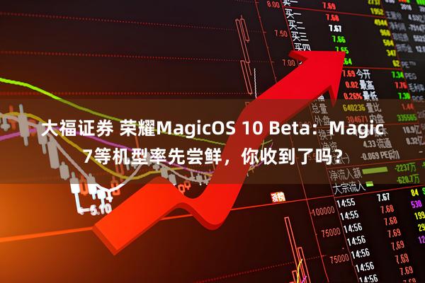 大福证券 荣耀MagicOS 10 Beta：Magic7等机型率先尝鲜，你收到了吗？