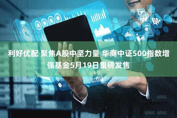 利好优配 聚焦A股中坚力量 华商中证500指数增强基金5月19日重磅发售