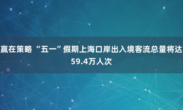 赢在策略 “五一”假期上海口岸出入境客流总量将达59.4万人次