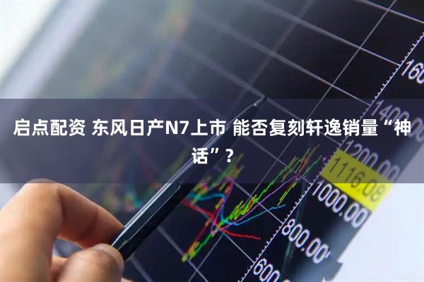 启点配资 东风日产N7上市 能否复刻轩逸销量“神话”？