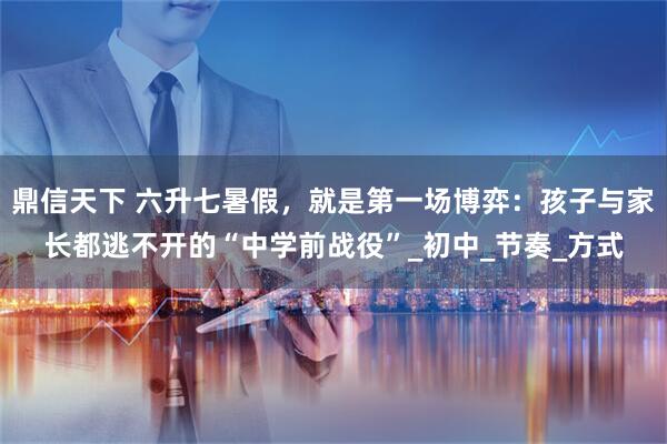 鼎信天下 六升七暑假,就是第一场博弈:孩子与家长都逃不开的“中学前战役”_初中_节奏_方式