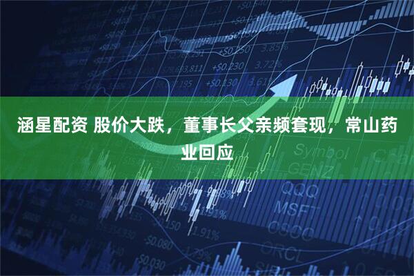 涵星配资 股价大跌，董事长父亲频套现，常山药业回应