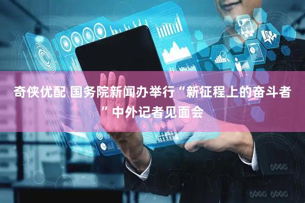 奇侠优配 国务院新闻办举行“新征程上的奋斗者”中外记者见面会