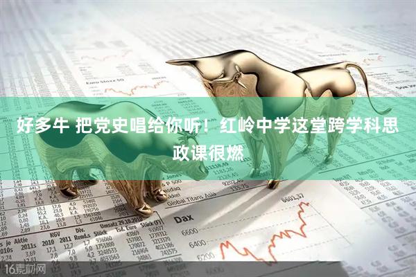 好多牛 把党史唱给你听！红岭中学这堂跨学科思政课很燃