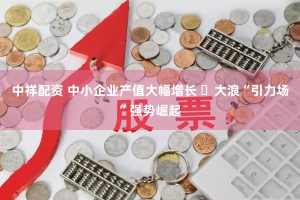 中祥配资 中小企业产值大幅增长 ​大浪“引力场”强势崛起