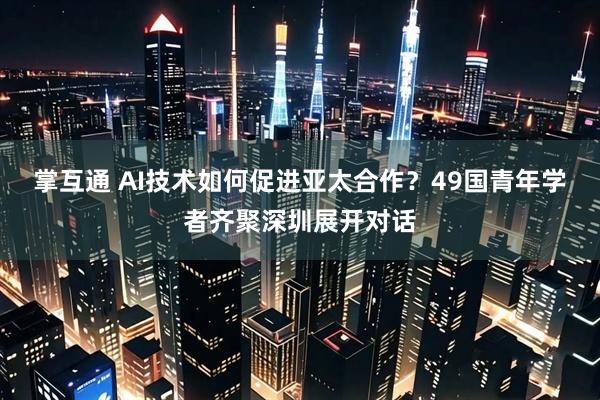 掌互通 AI技术如何促进亚太合作？49国青年学者齐聚深圳展开对话